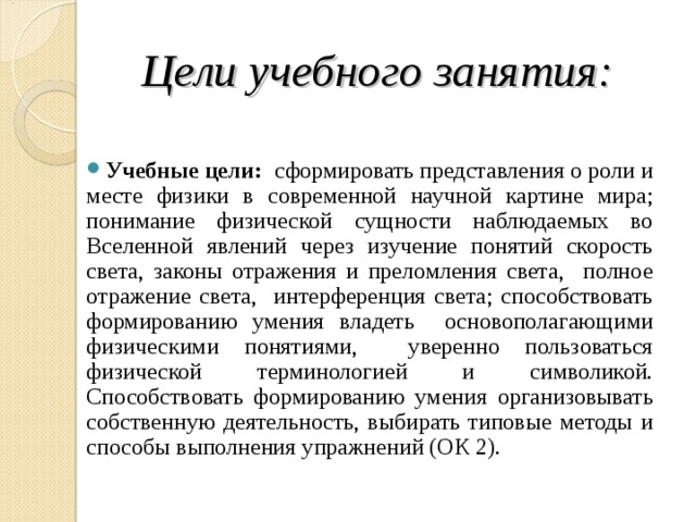  Цели учебного занятия:  Учебные цели: сформировать представления о роли и месте физики в современной научной картине мира; понимание физической сущности наблюдаемых во Вселенной явлений через изучение понятий скорость света, законы отражения и преломления света, полное отражение света, интерференция света; способствовать формированию умения владеть основополагающими физическими понятиями, уверенно пользоваться физической терминологией и символикой. Способствовать формированию умения организовывать собственную деятельность, выбирать типовые методы и способы выполнения упражнений (ОК 2).  