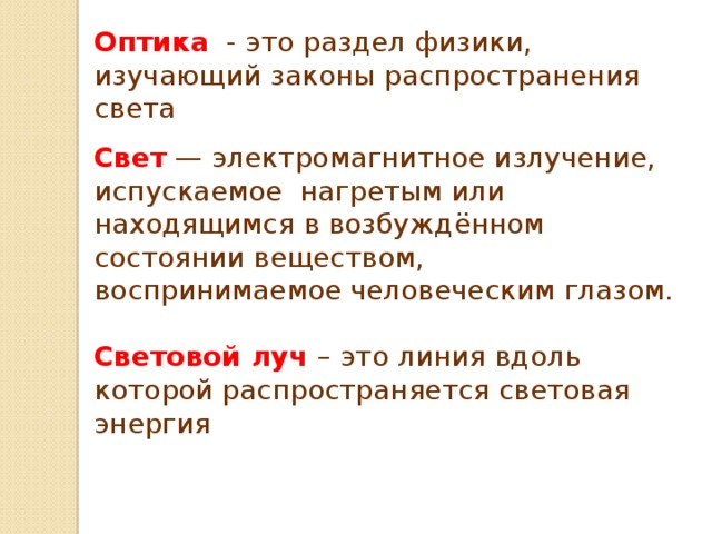 Оптика - это раздел физики, изучающий законы распространения света Свет — электромагнитное излучение, испускаемое  нагретым или  находящимся в возбуждённом  состоянии веществом, воспринимаемое человеческим глазом. Световой луч – это линия вдоль которой распространяется световая энергия               