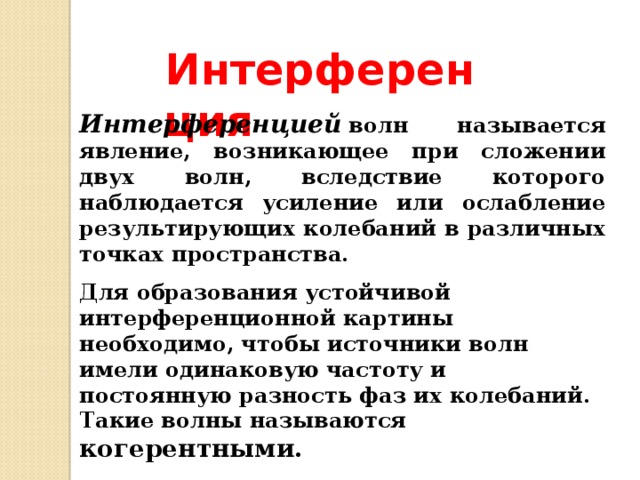 Интерференция Интерференцией   волн называется явление, возникающее при сложении двух волн, вследствие которого наблюдается усиление или ослабление результирующих колебаний в различных точках пространства. Для образования устойчивой интерференционной картины необходимо, чтобы источники волн имели одинаковую частоту и постоянную разность фаз их колебаний. Такие волны называются когерентными. 