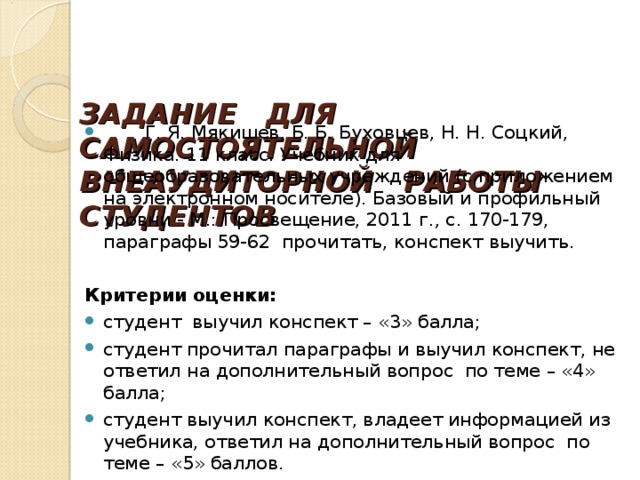   ЗАДАНИЕ ДЛЯ САМОСТОЯТЕЛЬНОЙ ВНЕАУДИТОРНОЙ РАБОТЫ СТУДЕНТОВ      Г. Я. Мякишев, Б. Б. Буховцев, Н. Н. Соцкий, Физика. 11 класс. Учебник для общеобразовательных учреждений (с приложением на электронном носителе). Базовый и профильный уровни - М.: Просвещение, 2011 г. , с. 170-179, параграфы 59-62 прочитать, конспект выучить.  Критерии оценки:  студент выучил конспект – «3» балла; студент прочитал параграфы и выучил конспект, не ответил на дополнительный вопрос по теме – «4» балла; студент выучил конспект, владеет информацией из учебника, ответил на дополнительный вопрос по теме – «5» баллов. 