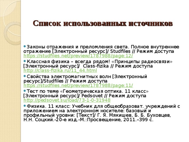     Список использованных источников      Законы отражения и преломления света. Полное внутреннее отражение [Электронный ресурс]/ Studfiles // Режим доступа https://studfiles.net/preview/1787988/page:12/ Классная физика – всегда рядом! «Принципы радиосвязи» [Электронный ресурс]/ Class - fizika // Режим доступа http://class-fizika.ru/11_44.html  Свойства электромагнитных волн [Электронный ресурс]/ S tudfiles // Режим доступа https://studfiles.net/preview/1787988/page:11/  Тест по теме «Геометрическая оптика. 11 класс» [Электронный ресурс]/ Pedsovet // Режим доступа http://pedsovet.su/load/73-1-0-31948 Физика. 11 класс: Учебник для общеобразоват. учреждений с приложением на электронном носителе: базовый и профильный уровни: [Текст]/ Г. Я. Мякишев, Б. Б. Буховцев, Н.Н. Соцкий.-20-е изд.-М.:Просвещение, 2011.–399 с. 