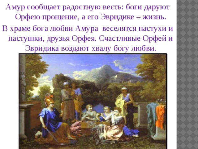 Амур сообщает радостную весть: боги даруют Орфею прощение, а его Эвридике – жизнь. В храме бога любви Амура веселятся пастухи и пастушки, друзья Орфея. Счастливые Орфей и Эвридика воздают хвалу богу любви.  