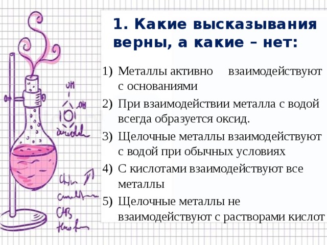 1. Какие высказывания верны, а какие – нет: Металлы активно взаимодействуют с основаниями При взаимодействии металла с водой всегда образуется оксид. Щелочные металлы взаимодействуют с водой при обычных условиях С кислотами взаимодействуют все металлы Щелочные металлы не взаимодействуют с растворами кислот 