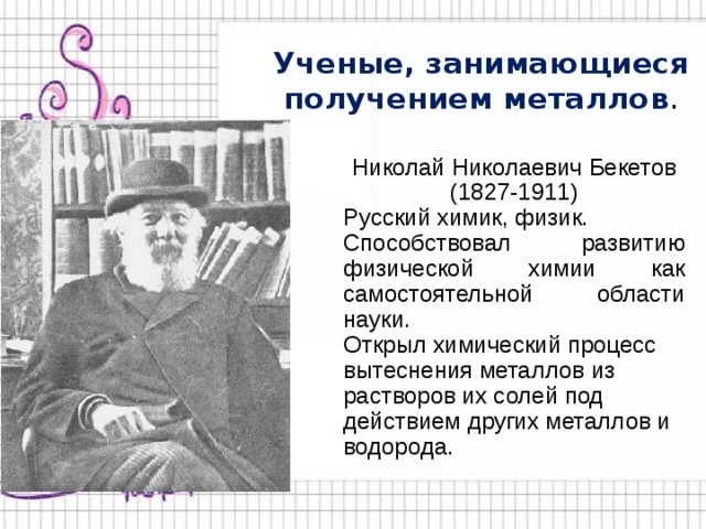 Ученые, занимающиеся получением металлов . Николай Николаевич Бекетов (1827-1911) Русский химик, физик. Способствовал развитию физической химии как самостоятельной области науки. Открыл химический процесс вытеснения металлов из растворов их солей под действием других металлов и водорода. 