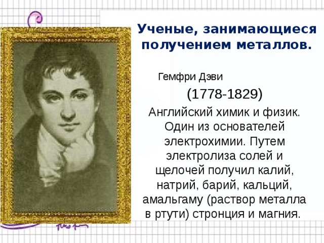 Ученые, занимающиеся получением металлов. Гемфри Дэви (1778-1829) Английский химик и физик. Один из основателей электрохимии. Путем электролиза солей и щелочей получил калий, натрий, барий, кальций, амальгаму (раствор металла в ртути) стронция и магния.  