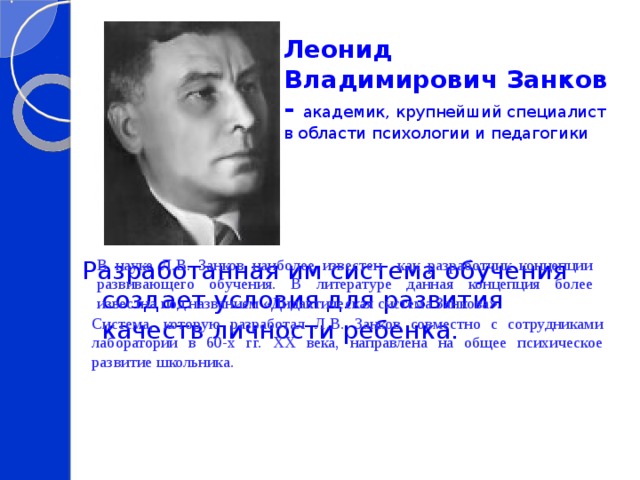 Леонид Владимирович Занков - академик, крупнейший специалист в области психологии и педагогики Разработанная им система обучения создает условия для развития качеств личности ребенка. В науке Л.В. Занков наиболее известен как разработчик концепции развивающего обучения. В литературе данная концепция более известна под названием «Дидактическая система Занкова». Система, которую разработал Л.В. Занков совместно с сотрудниками лаборатории в 60-х гг. ХХ века, направлена на общее психическое развитие школьника. 