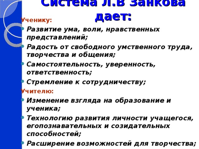  Система Л.В Занкова дает:   Ученику: Развитие ума, воли, нравственных представлений; Радость от свободного умственного труда, творчества и общения; Самостоятельность, уверенность, ответственность; Стремление к сотрудничеству; Учителю: Изменение взгляда на образование и ученика; Технологию развития личности учащегося, егопознавательных и созидательных способностей; Расширение возможностей для творчества; Родителям: Уверенность в успешном будущем своего ребенка.  