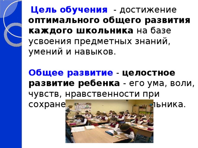  Цель обучения  - достижение оптимального общего развития каждого школьника на базе усвоения предметных знаний, умений и навыков. Общее развитие - целостное развитие ребенка - его ума, воли, чувств, нравственности при сохранении здоровья школьника. 
