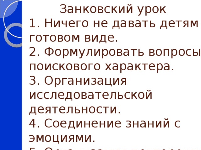  Занковский урок  1. Ничего не давать детям в готовом виде.  2. Формулировать вопросы поискового характера.  3. Организация исследовательской деятельности.  4. Соединение знаний с эмоциями.  5. Организация повторения. 