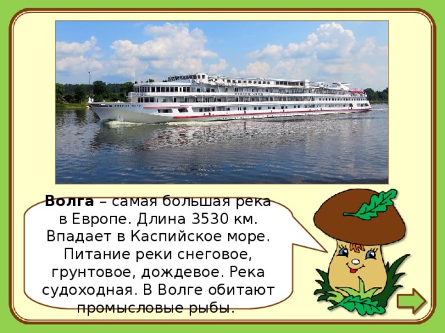 Волга – самая большая река в Европе. Длина 3530 км. Впадает в Каспийское море. Питание реки снеговое, грунтовое, дождевое. Река судоходная. В Волге обитают промысловые рыбы. 