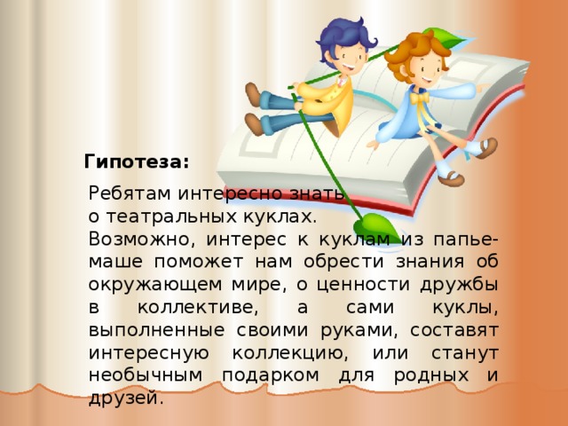 Гипотеза: Ребятам интересно знать о театральных куклах. Возможно, интерес к куклам из папье-маше поможет нам обрести знания об окружающем мире, о ценности дружбы в коллективе, а сами куклы, выполненные своими руками, составят интересную коллекцию, или станут необычным подарком для родных и друзей. 