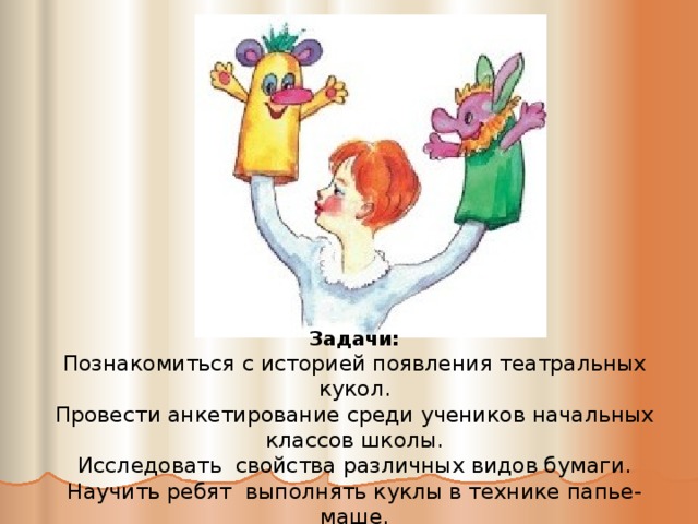 Задачи: Познакомиться с историей появления театральных кукол. Провести анкетирование среди учеников начальных классов школы. Исследовать свойства различных видов бумаги. Научить ребят выполнять куклы в технике папье-маше.   