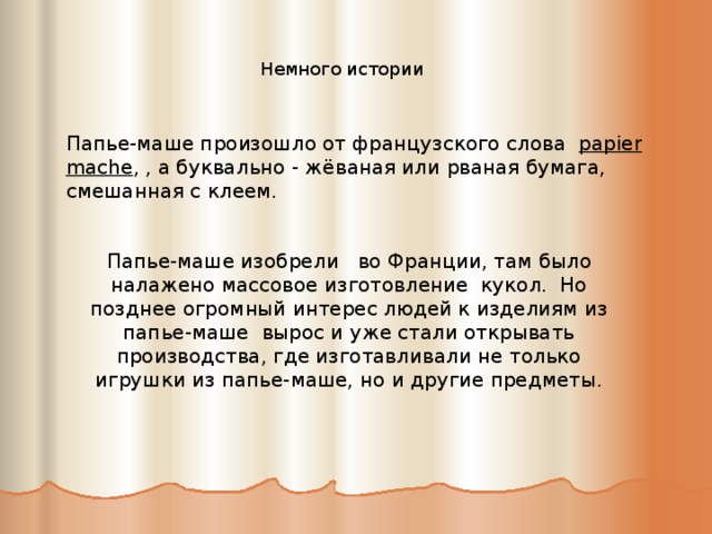Немного истории Папье-маше произошло от французского слова papier mache , , а буквально - жёваная или рваная бумага, смешанная с клеем. Папье-маше изобрели   во Франции, там было налажено массовое изготовление кукол. Но позднее огромный интерес людей к изделиям из папье-маше вырос и уже стали открывать производства, где изготавливали не только игрушки из папье-маше, но и другие предметы. 