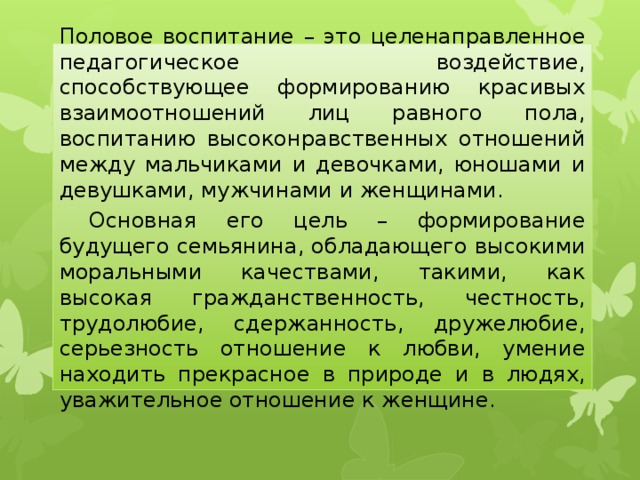 Половое воспитание – это целенаправленное педагогическое воздействие, способствующее формированию красивых взаимоотношений лиц равного пола, воспитанию высоконравственных отношений между мальчиками и девочками, юношами и девушками, мужчинами и женщинами.  Основная его цель – формирование будущего семьянина, обладающего высокими моральными качествами, такими, как высокая гражданственность, честность, трудолюбие, сдержанность, дружелюбие, серьезность отношение к любви, умение находить прекрасное в природе и в людях, уважительное отношение к женщине. 