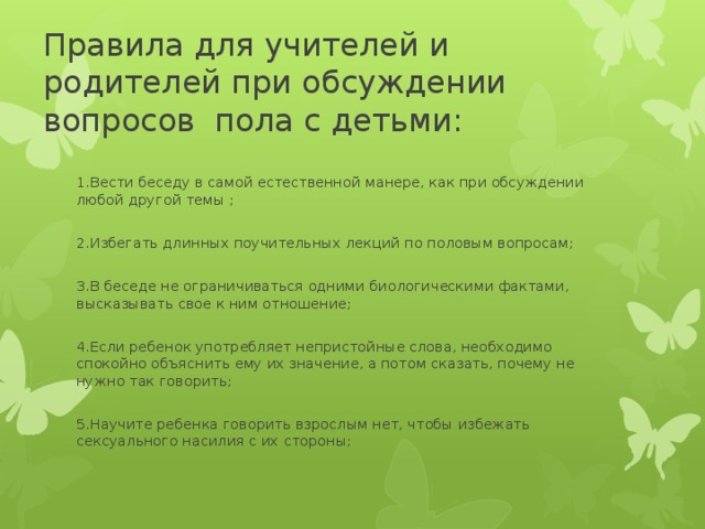  Правила для учителей и родителей при обсуждении вопросов пола с детьми:   1.Вести беседу в самой естественной манере, как при обсуждении любой другой темы ; 2.Избегать длинных поучительных лекций по половым вопросам; 3.В беседе не ограничиваться одними биологическими фактами, высказывать свое к ним отношение; 4.Если ребенок употребляет непристойные слова, необходимо спокойно объяснить ему их значение, а потом сказать, почему не нужно так говорить; 5.Научите ребенка говорить взрослым нет, чтобы избежать сексуального насилия с их стороны; 