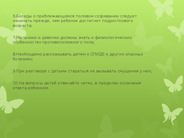 6.Беседы о приближающемся половом созревании следует начинать прежде, чем ребенок достигнет подросткового возраста; 7.Мальчики и девочки должны знать о физиологических особенностях противоположного пола; 8.Необходимо рассказывать детям о СПИДЕ и других опасных болезнях; 9.При разговоре с детьми стараться не вызывать смущения у них; 10.На вопросы детей отвечайте четко, в пределах осознания ответа ребенком. 