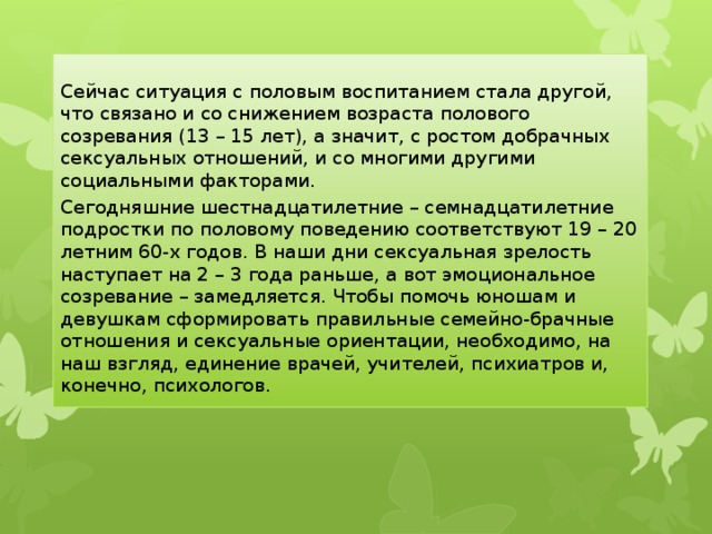 Сейчас ситуация с половым воспитанием стала другой, что связано и со снижением возраста полового созревания (13 – 15 лет), а значит, с ростом добрачных сексуальных отношений, и со многими другими социальными факторами. Сегодняшние шестнадцатилетние – семнадцатилетние подростки по половому поведению соответствуют 19 – 20 летним 60-х годов. В наши дни сексуальная зрелость наступает на 2 – 3 года раньше, а вот эмоциональное созревание – замедляется. Чтобы помочь юношам и девушкам сформировать правильные семейно-брачные отношения и сексуальные ориентации, необходимо, на наш взгляд, единение врачей, учителей, психиатров и, конечно, психологов. 