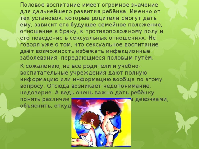 Половое воспитание имеет огромное значение для дальнейшего развития ребёнка. Именно от тех установок, которые родители смогут дать ему, зависит его будущее семейное положение, отношение к браку, к противоположному полу и его поведение в сексуальных отношениях. Не говоря уже о том, что сексуальное воспитание даёт возможность избежать инфекционные заболевания, передающиеся половым путём. К сожалению, не все родители и учебно-воспитательные учреждения дают полную информацию или информацию вообще по этому вопросу. Отсюда возникает недопонимание, недоверие. А ведь очень важно дать ребёнку понять различие между мальчиками и девочками, объяснить, откуда берутся дети. 