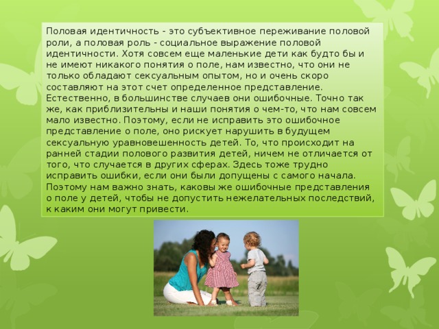 Половая идентичность - это субъективное переживание половой роли, а половая роль - социальное выражение половой идентичности. Хотя совсем еще маленькие дети как будто бы и не имеют никакого понятия о поле, нам известно, что они не только обладают сексуальным опытом, но и очень скоро составляют на этот счет определенное представление. Естественно, в большинстве случаев они ошибочные. Точно так же, как приблизительны и наши понятия о чем-то, что нам совсем мало известно. Поэтому, если не исправить это ошибочное представление о поле, оно рискует нарушить в будущем сексуальную уравновешенность детей. То, что происходит на ранней стадии полового развития детей, ничем не отличается от того, что случается в других сферах. Здесь тоже трудно исправить ошибки, если они были допущены с самого начала. Поэтому нам важно знать, каковы же ошибочные представления о поле у детей, чтобы не допустить нежелательных последствий, к каким они могут привести . 