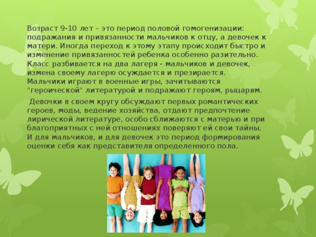 Возраст 9-10 лет – это период половой гомогенизации: подражания и привязанности мальчиков к отцу, а девочек к матери. Иногда переход к этому этапу происходит быстро и изменение привязанностей ребенка особенно разительно. Класс разбивается на два лагеря - мальчиков и девочек, измена своему лагерю осуждается и презирается. Мальчики играют в военные игры, зачитываются 