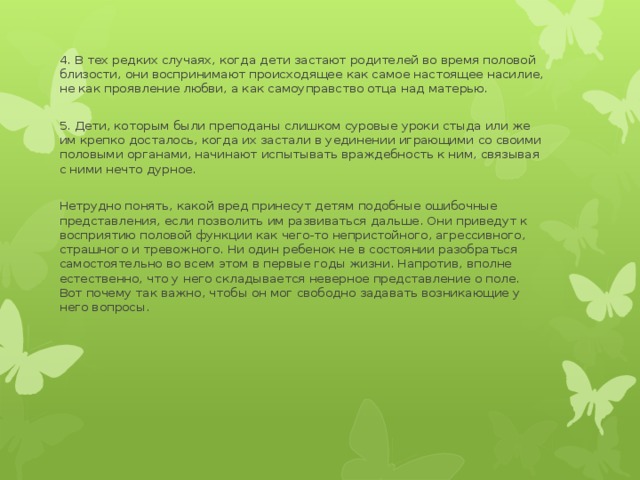 4. В тех редких случаях, когда дети застают родителей во время половой близости, они воспринимают происходящее как самое настоящее насилие, не как проявление любви, а как самоуправство отца над матерью. 5. Дети, которым были преподаны слишком суровые уроки стыда или же им крепко досталось, когда их застали в уединении играющими со своими половыми органами, начинают испытывать враждебность к ним, связывая с ними нечто дурное. Нетрудно понять, какой вред принесут детям подобные ошибочные представления, если позволить им развиваться дальше. Они приведут к восприятию половой функции как чего-то непристойного, агрессивного, страшного и тревожного. Ни один ребенок нe в состоянии разобраться самостоятельно во всем этом в первые годы жизни. Напротив, вполне естественно, что у него складывается неверное представление о поле. Вот почему так важно, чтобы он мог свободно задавать возникающие у него вопросы. 