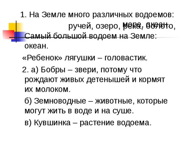  1. На Земле много различных водоемов:  море, океан.  Самый большой водоем на Земле: океан.  «Ребенок» лягушки – головастик.  2. а) Бобры – звери, потому что рождают живых детенышей и кормят их молоком.  б) Земноводные – животные, которые могут жить в воде и на суше.  в) Кувшинка – растение водоема. ручей, озеро, река, болото, 