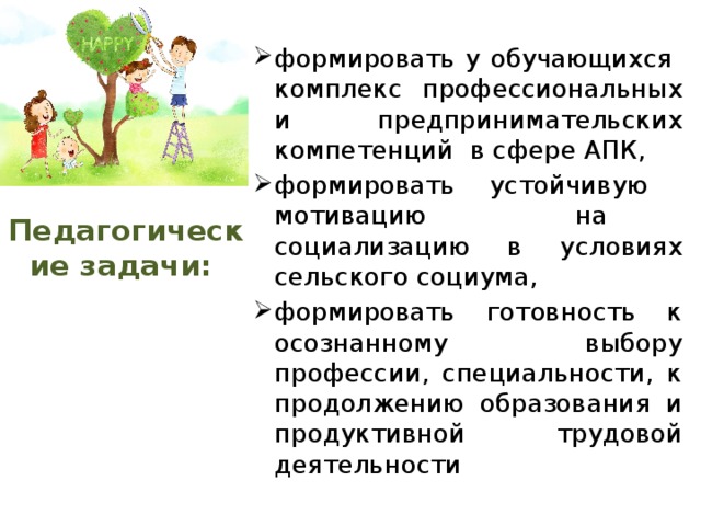 формировать у обучающихся комплекс профессиональных и предпринимательских компетенций в сфере АПК, формировать устойчивую мотивацию на социализацию в условиях сельского социума, формировать готовность к осознанному выбору профессии, специальности, к продолжению образования и продуктивной трудовой деятельности Педагогические задачи: 