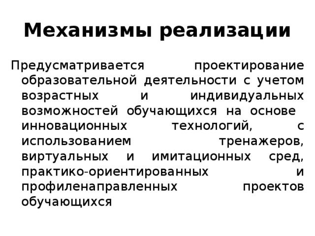 Механизмы реализации Предусматривается проектирование образовательной деятельности с учетом возрастных и индивидуальных возможностей обучающихся на основе инновационных технологий, с использованием тренажеров, виртуальных и имитационных сред, практико-ориентированных и профиленаправленных проектов обучающихся 