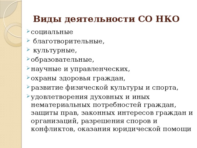 Виды деятельности СО НКО  социальные  благотворительные,  культурные, образовательные, научные и управленческих, охраны здоровья граждан, развитие физической культуры и спорта, удовлетворения духовных и иных нематериальных потребностей граждан, защиты прав, законных интересов граждан и организаций, разрешения споров и конфликтов, оказания юридической помощи 