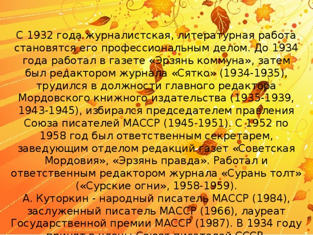 С 1932 года журналистская, литературная работа становятся его профессиональным делом. До 1934 года работал в газете «Эрзянь коммуна», затем был редактором журнала «Сятко» (1934-1935), трудился в должности главного редактора Мордовского книжного издательства (1935-1939, 1943-1945), избирался председателем правления Союза писателей МАССР (1945-1951). С 1952 по 1958 год был ответственным секретарем, заведующим отделом редакций газет «Советская Мордовия», «Эрзянь правда». Работал и ответственным редактором журнала «Сурань толт» («Сурские огни», 1958-1959).  А. Куторкин - народный писатель МАССР (1984), заслуженный писатель МАССР (1966), лауреат Государственной премии МАССР (1987). В 1934 году принят в члены Союза писателей СССР. 