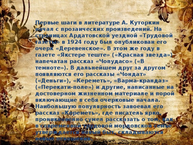 Первые шаги в литературе А. Куторкин начал с прозаических произведений. На страницах Ардатовской уездной «Трудовой газеты» в 1924 году был опубликован его очерк «Деревенское». В этом же году в газете «Якстере теште» («Красная звезда») напечатан рассказ «Чопудасо» («В темноте»). В дальнейшем друг за другом появляются его рассказы «Чондат» («Деньги»), «Кереметь», «Варма-крандаз» («Перекати-поле») и другие, написанные на достоверном жизненном материале и порой включающие в себя очерковые начала. Наибольшую популярность завоевал его рассказ «Кереметь», где писатель ярко, проникновенно сумел рассказать о том, как в современной трудовой мордовской семье утверждается новый быт, складываются новые отношения. 
