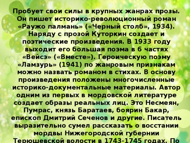 Пробует свои силы в крупных жанрах прозы. Он пишет историко-революционный роман «Раужо палмань» («Черный столб», 1934). Наряду с прозой Куторкин создает и поэтические произведения. В 1933 году выходит его большая поэма в 6 частях «Вейсэ» («Вместе»). Героическую поэму «Ламзурь» (1941) по жанровым признакам можно назвать романом в стихах. В основу произведения положены многочисленные историко-документальные материалы. Автор одним из первых в мордовской литературе создает образы реальных лиц. Это Несмеян, Пумрас, князь Баратаев, боярин Бакар, епископ Дмитрий Сеченов и другие. Писатель выразительно сумел рассказать о восстании мордвы Нижегородской губернии Терюшевской волости в 1743-1745 годах. По либретто Куторкина «Ламзурь» известный мордовский композитор Л. Кирюков написал первую мордовскую оперу «Несмеян и Ламзурь» (1944). 