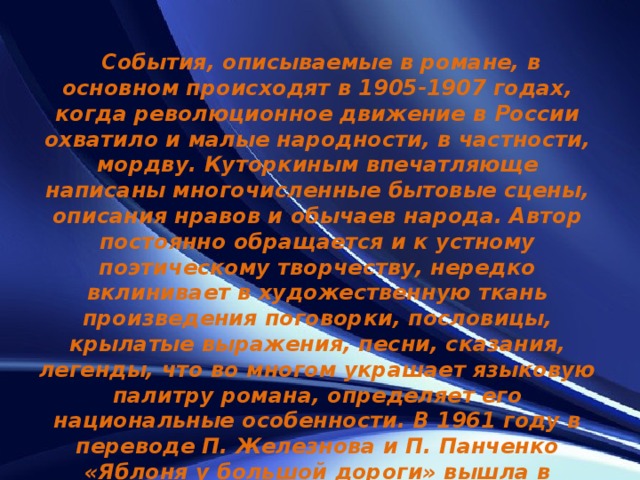   События, описываемые в романе, в основном происходят в 1905-1907 годах, когда революционное движение в России охватило и малые народности, в частности, мордву. Куторкиным впечатляюще написаны многочисленные бытовые сцены, описания нравов и обычаев народа. Автор постоянно обращается и к устному поэтическому творчеству, нередко вклинивает в художественную ткань произведения поговорки, пословицы, крылатые выражения, песни, сказания, легенды, что во многом украшает языковую палитру романа, определяет его национальные особенности. В 1961 году в переводе П. Железнова и П. Панченко «Яблоня у большой дороги» вышла в издательстве «Советский писатель». 