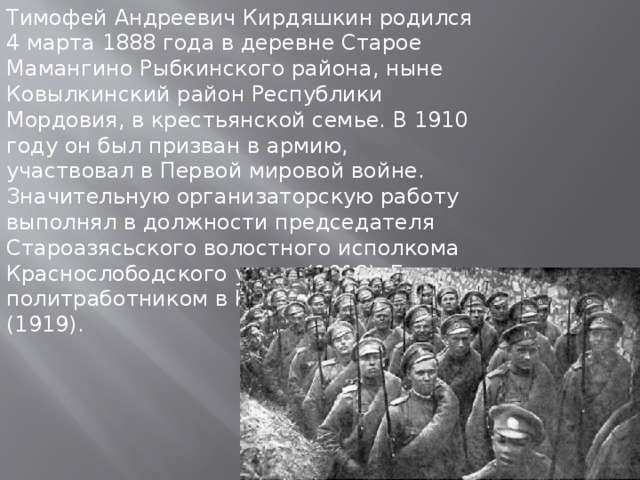 Тимофей Андреевич Кирдяшкин родился 4 марта 1888 года в деревне Старое Мамангино Рыбкинского района, ныне Ковылкинский район Республики Мордовия, в крестьянской семье. В 1910 году он был призван в армию, участвовал в Первой мировой войне. Значительную организаторскую работу выполнял в должности председателя Староазясьского волостного исполкома Краснослободского уезда (1918). Был политработником в Красной Армии (1919). 