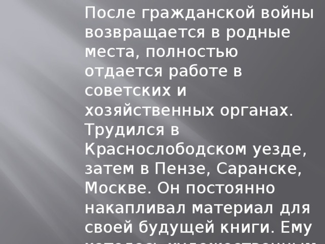После гражданской войны возвращается в родные места, полностью отдается работе в советских и хозяйственных органах. Трудился в Краснослободском уезде, затем в Пензе, Саранске, Москве. Он постоянно накапливал материал для своей будущей книги. Ему хотелось художественным словом поведать о жизни родного народа. 