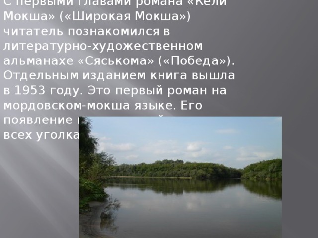 С первыми главами романа «Кели Мокша» («Широкая Мокша») читатель познакомился в литературно-художественном альманахе «Сяськома» («Победа»). Отдельным изданием книга вышла в 1953 году. Это первый роман на мордовском-мокша языке. Его появление нашло живой отклик во всех уголках Мордовии. 