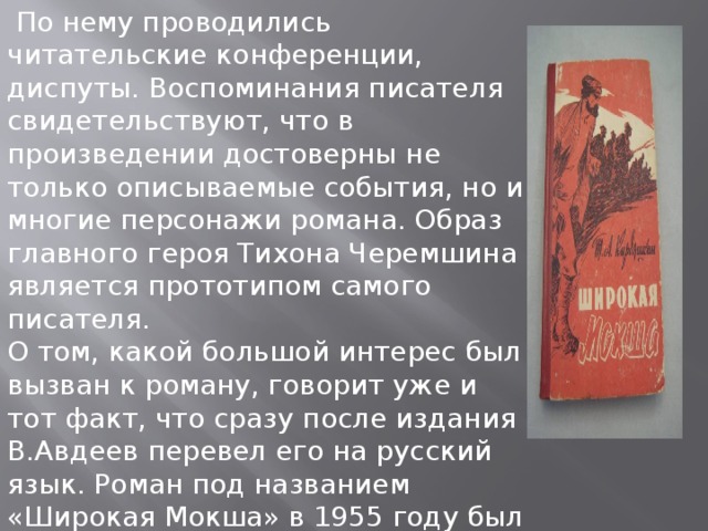   По нему проводились читательские конференции, диспуты. Воспоминания писателя свидетельствуют, что в произведении достоверны не только описываемые события, но и многие персонажи романа. Образ главного героя Тихона Черемшина является прототипом самого писателя.  О том, какой большой интерес был вызван к роману, говорит уже и тот факт, что сразу после издания В.Авдеев перевел его на русский язык. Роман под названием «Широкая Мокша» в 1955 году был издан в Саранске, а в 1960 году - в Москве 