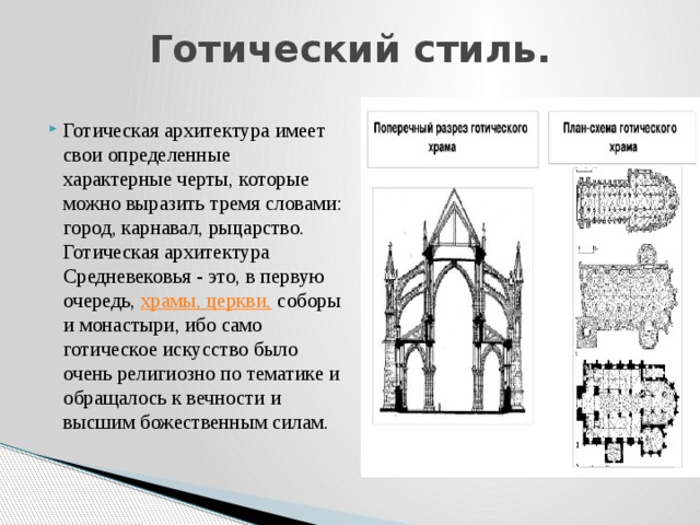 Готический стиль.   Готическая архитектура имеет свои определенные характерные черты, которые можно выразить тремя словами: город, карнавал, рыцарство. Готическая архитектура Средневековья - это, в первую очередь,  храмы, церкви,  соборы и монастыри, ибо само готическое искусство было очень религиозно по тематике и обращалось к вечности и высшим божественным силам. 