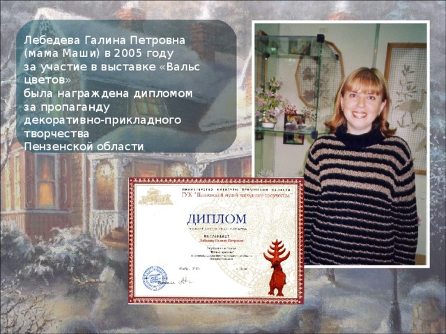 Лебедева Галина Петровна (мама Маши) в 2005 году за участие в выставке «Вальс цветов» была награждена дипломом за пропаганду декоративно-прикладного творчества Пензенской области 