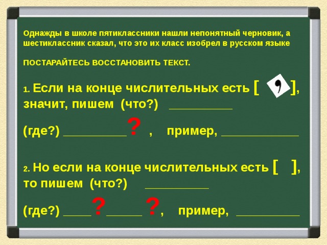 Однажды в школе пятиклассники нашли непонятный черновик, а шестиклассник сказал, что это их класс изобрел в русском языке  ПОСТАРАЙТЕСЬ ВОССТАНОВИТЬ ТЕКСТ.   1. Если на конце числительных есть [ ] , значит, пишем (что?) _________ (где?) _________ ? , пример, ___________  2. Но если на конце числительных есть [ ] , то пишем (что?) _________ (где?) ____ ? _____ ? , пример, _________ 