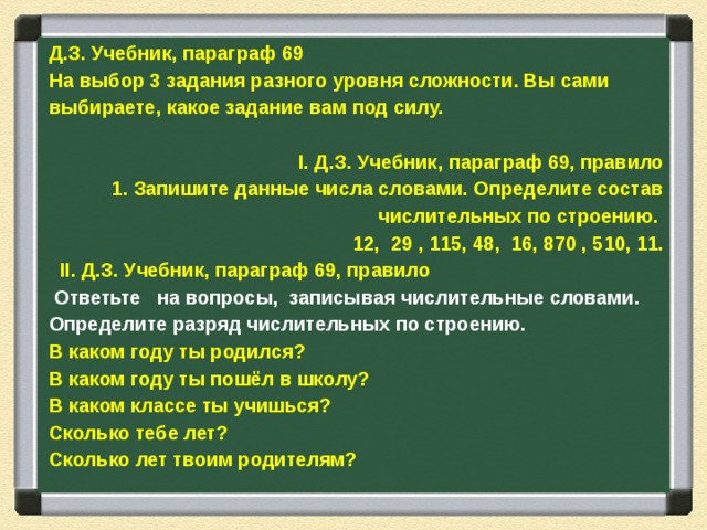 Д.З. Учебник, параграф 69 На выбор 3 задания разного уровня сложности. Вы сами выбираете, какое задание вам под силу.   I. Д.З. Учебник, параграф 69, правило 1. Запишите данные числа словами. Определите состав числительных по строению. 12, 29 , 115, 48, 16, 870 , 510, 11.    II. Д.З. Учебник, параграф 69, правило  Ответьте на вопросы, записывая числительные словами. Определите разряд числительных по строению. В каком году ты родился? В каком году ты пошёл в школу? В каком классе ты учишься? Сколько тебе лет? Сколько лет твоим родителям? 