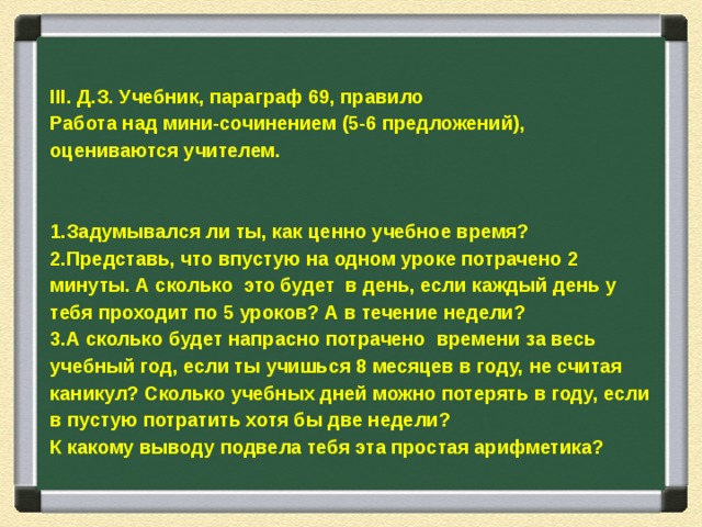   III . Д.З. Учебник, параграф 69, правило Работа над мини-сочинением (5-6 предложений), оцениваются учителем.   Задумывался ли ты, как ценно учебное время? Представь, что впустую на одном уроке потрачено 2 минуты. А сколько это будет в день, если каждый день у тебя проходит по 5 уроков? А в течение недели? А сколько будет напрасно потрачено времени за весь учебный год, если ты учишься 8 месяцев в году, не считая каникул? Сколько учебных дней можно потерять в году, если в пустую потратить хотя бы две недели? К какому выводу подвела тебя эта простая арифметика? 