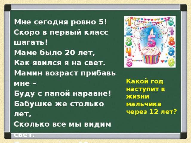 Мне сегодня ровно 5! Скоро в первый класс шагать! Маме было 20 лет, Как явился я на свет. Мамин возраст прибавь мне – Буду с папой наравне! Бабушке же столько лет, Сколько все мы видим свет. Приплюсуй-ка 10 лет: Ровно столько прожил дед! Какой год наступит в жизни мальчика через 12 лет? 