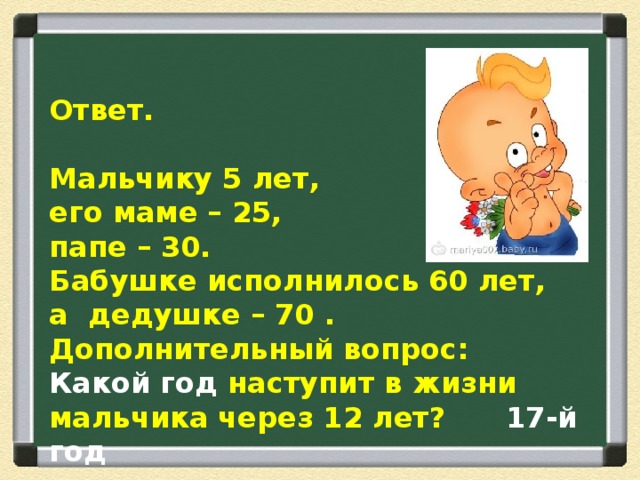  Ответ.  Мальчику 5 лет, его маме – 25, папе – 30. Бабушке исполнилось 60 лет, а дедушке – 70 . Дополнительный вопрос: Какой год наступит в жизни мальчика через 12 лет? 17-й год 