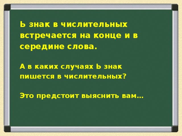 Ь знак в числительных встречается на конце и в середине слова.  А в каких случаях Ь знак пишется в числительных?  Это предстоит выяснить вам…   