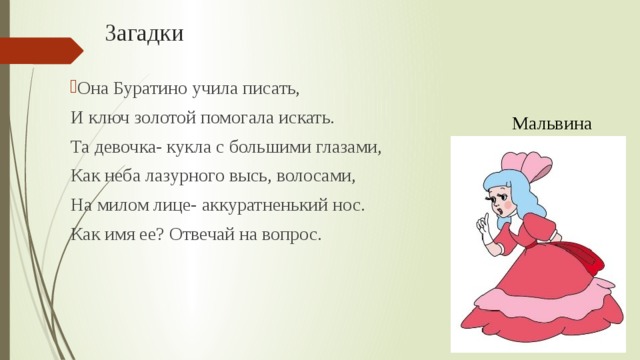 Загадки Она Буратино учила писать,  И ключ золотой помогала искать.  Та девочка- кукла с большими глазами,  Как неба лазурного высь, волосами,  На милом лице- аккуратненький нос.  Как имя ее? Отвечай на вопрос. Мальвина 