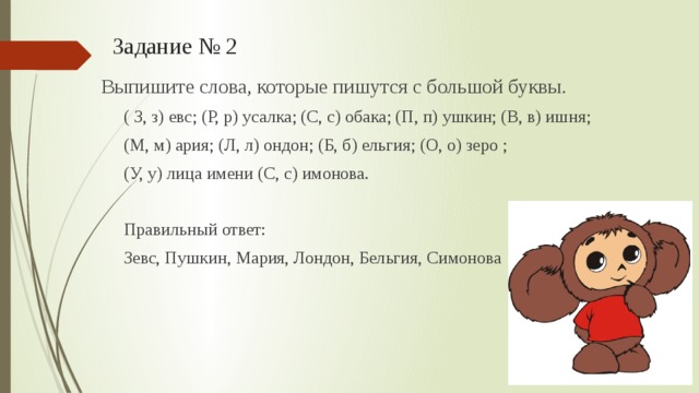 Задание № 2  Выпишите слова, которые пишутся с большой буквы. ( З, з) евс; (Р, р) усалка; (С, с) обака; (П, п) ушкин; (В, в) ишня; (М, м) ария; (Л, л) ондон; (Б, б) ельгия; (О, о) зеро ; (У, у) лица имени (С, с) имонова. Правильный ответ: Зевс, Пушкин, Мария, Лондон, Бельгия, Симонова 