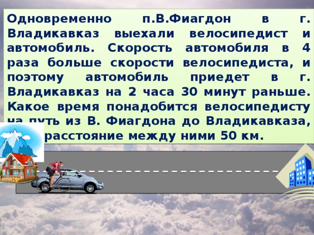 Одновременно п.В.Фиагдон в г. Владикавказ выехали велосипедист и автомобиль. Скорость автомобиля в 4 раза больше скорости велосипедиста, и поэтому автомобиль приедет в г. Владикавказ на 2 часа 30 минут раньше. Какое время понадобится велосипедисту на путь из В. Фиагдона до Владикавказа, если расстояние между ними 50 км.