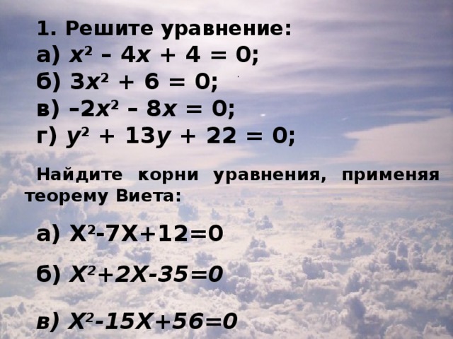 1. Решите уравнение: а) х 2  – 4 х + 4 = 0; б) 3 х 2 + 6 = 0; в) – 2 х 2  – 8 х = 0; г) у 2 + 13 у + 22 = 0; Найдите корни уравнения, применяя теорему Виета:  а) Х 2 -7Х+12=0 б) Х 2 +2Х-35=0 в) Х 2 -15Х+56=0 .