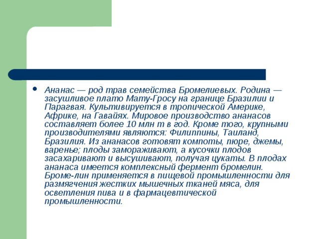 Ананас — род трав семейства Бромелиевых. Родина — засушливое плато Мату-Гросу на границе Бразилии и Парагвая. Культивируется в тропической Америке, Африке, на Гавайях. Мировое производство ананасов составляет более 10 млн т в год. Кроме того, крупными производителями являются: Филиппины, Таиланд, Бразилия. Из ананасов готовят компоты, пюре, джемы, варенье; плоды замораживают, а кусочки плодов засахаривают и высушивают, получая цукаты. В плодах ананаса имеется комплексный фермент бромелин. Броме-лин применяется в пищевой промышленности для размягчения жестких мышечных тканей мяса, для осветления пива и в фармацевтической промышленности. 